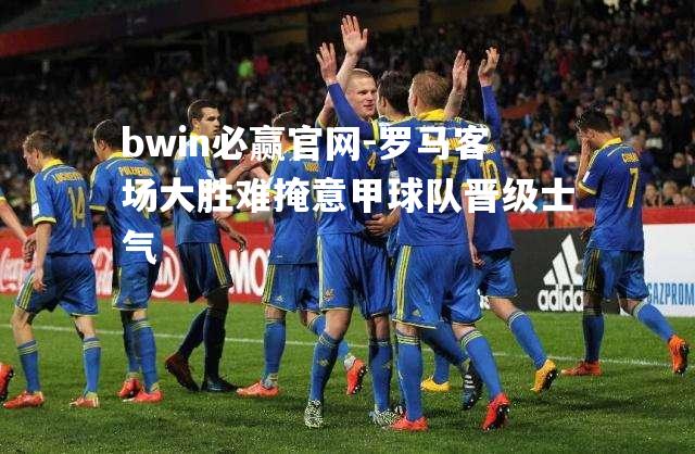 罗马客场大胜难掩意甲球队晋级士气