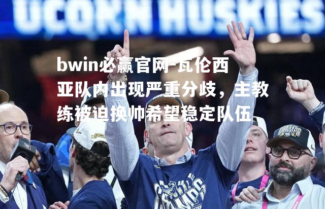 瓦伦西亚队内出现严重分歧，主教练被迫换帅希望稳定队伍