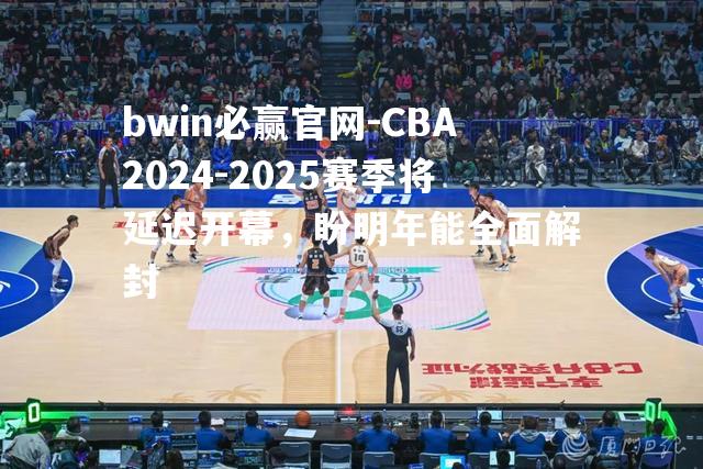 CBA2024-2025赛季将延迟开幕，盼明年能全面解封