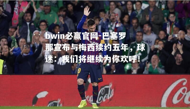 巴塞罗那宣布与梅西续约五年，球迷：我们将继续为你欢呼！