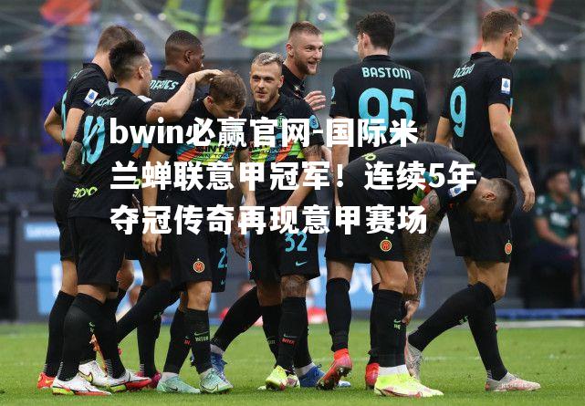 国际米兰蝉联意甲冠军！连续5年夺冠传奇再现意甲赛场