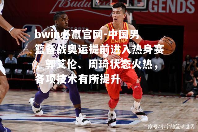 中国男篮备战奥运提前进入热身赛，郭艾伦、周琦状态火热，各项技术有所提升