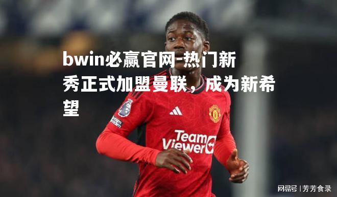热门新秀正式加盟曼联，成为新希望