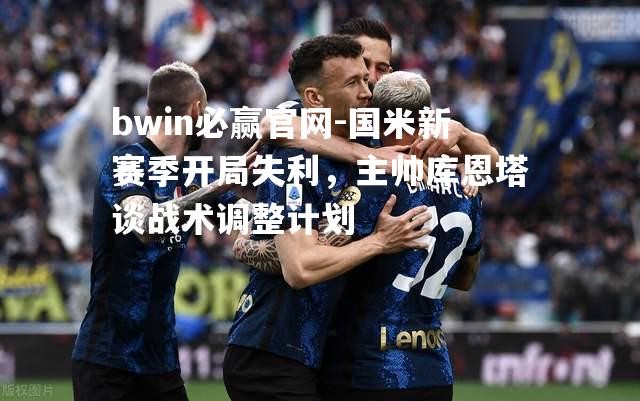 国米新赛季开局失利，主帅库恩塔谈战术调整计划