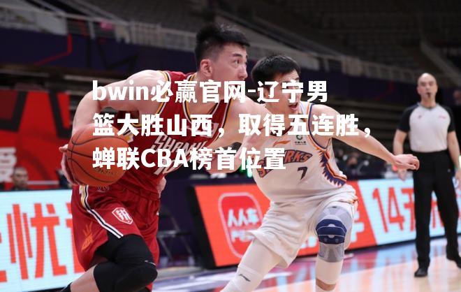 辽宁男篮大胜山西，取得五连胜，蝉联CBA榜首位置
