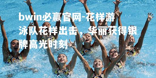 花样游泳队花样出击，华丽获得银牌高光时刻