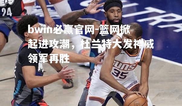 篮网掀起进攻潮，杜兰特大发神威领军再胜