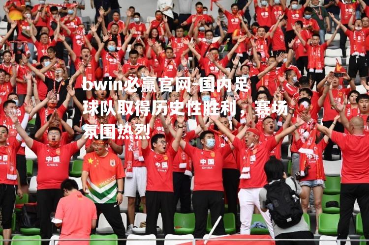 国内足球队取得历史性胜利，赛场氛围热烈