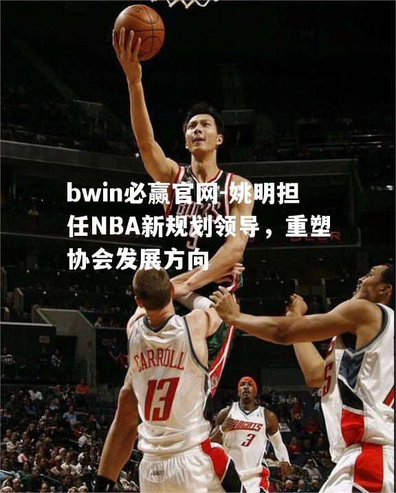 姚明担任NBA新规划领导，重塑协会发展方向