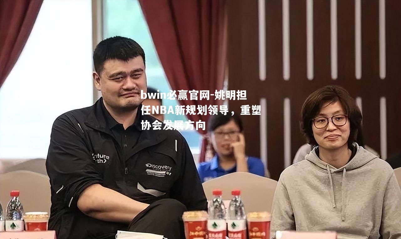姚明担任NBA新规划领导，重塑协会发展方向