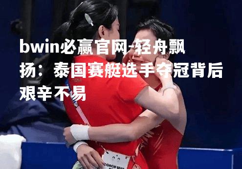轻舟飘扬：泰国赛艇选手夺冠背后艰辛不易