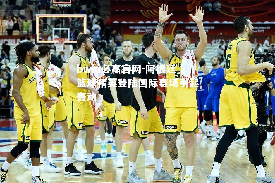阿根廷篮球精英登陆国际赛场引起轰动