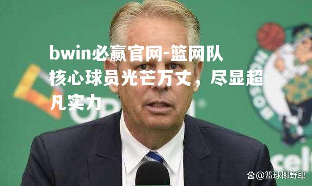 篮网队核心球员光芒万丈，尽显超凡实力