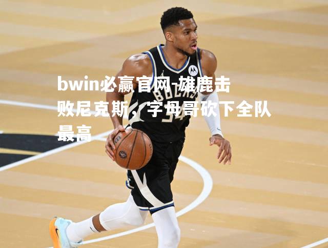 雄鹿击败尼克斯，字母哥砍下全队最高