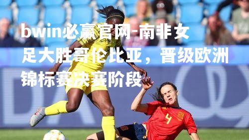 南非女足大胜哥伦比亚，晋级欧洲锦标赛决赛阶段